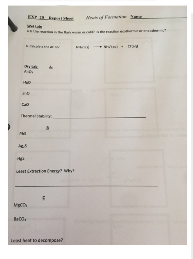 EXP 20 Report Sheet
Heats of Formation Name
Wet Lab:
a.ls the reaction in the flask warm or cold? Is the reaction exothermic or endothermic?
b. Calculate the AH for
NH.Cl(s)NH₂ (aq) + Cl(aq)
Dry Lab
A.
Al₂O3
HgO
ZnO
Cao
Thermal Stability:
B
PbS
Ag₂S
HgS
Least Extraction Energy? Why?
C
MgCO3
BaCO3
Least heat to decompose?