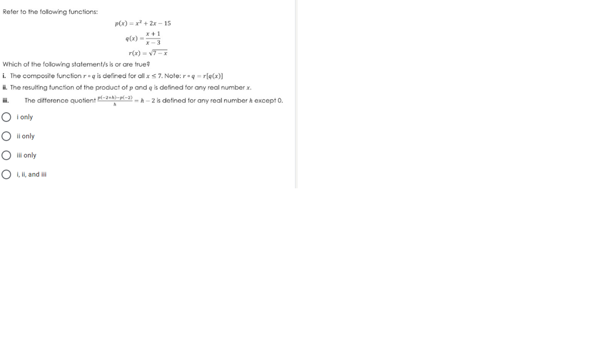 Refer to the following functions:
p(x) = x² + 2x – 15
x +1
q(x) =
x - 3
r(x) = v7– x
Which of the following statement/s is or are true?
i. The composite function r• q is defined for all x < 7. Note: r •q = r[q(x)]
ii. The resulting function of the product of p and q is defined for any real number x.
The difference quotient P(-2+h)-p(-2)
= h – 2 is defined for any real number h except 0.
iii.
h
i only
ii only
iii only
i, ii, and iii
