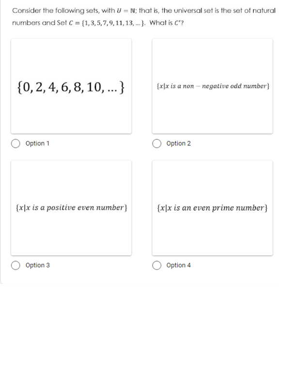 Consider the following sets, with U = N; that is, the universal set is the set of natural
numbers and Set c = {1,3,5,7,9,11,13, ...). What is C'?
{0, 2, 4, 6, 8, 10, .}
{x]x is a non – negative odd number}
Option 1
Option 2
{x\x is a positive even number}
{x]x is an even prime number}
Option 3
Option 4
