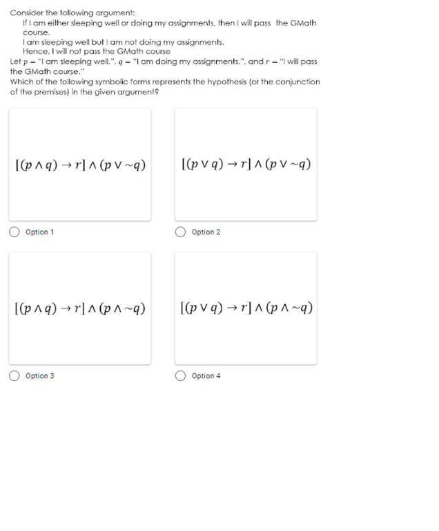 Consider the following argument:
If I am either sleeping well or doing my assignments, then I will pass the GMath
course.
Iam sleeping well but I am not doing my assignments.
Hence, I will not pass the GMath course
Let p = "I am sleeping well.". q = "I am doing my assignments.", and r = "I will pass
the GMath course."
Which of the following symbolic forms represents the hypothesis (or the conjunction
of the premises) in the given argument?
[(pnq) → r] A (p v ~q)
[(p v q) → r]^ (p V ~q)
Option 1
Option 2
[(p^q) → r] ^ (p ^ ~q)
[(p v q) → r] ^ (p ^ ~q)
Option 3
Option 4
