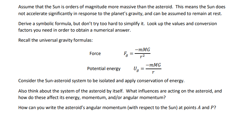 Assume that the Sun is orders of magnitude more massive than the asteroid. This means the Sun does
not accelerate significantly in response to the planet's gravity, and can be assumed to remain at rest.
Derive a symbolic formula, but don't try too hard to simplify it. Look up the values and conversion
factors you need in order to obtain a numerical answer.
Recall the universal gravity formulas:
—тMG
Force
p2
—тMG
Potential energy
Ug
Consider the Sun-asteroid system to be isolated and apply conservation of energy.
Also think about the system of the asteroid by itself. What influences are acting on the asteroid, and
how do these affect its energy, momentum, and/or angular momentum?
How can you write the asteroid's angular momentum (with respect to the Sun) at points A and P?
