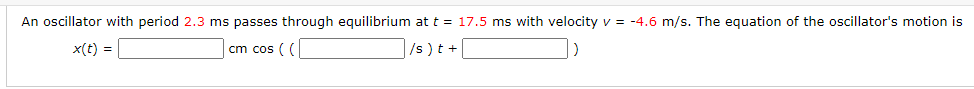 An oscillator with period 2.3 ms passes through equilibrium at t = 17.5 ms with velocity v = -4.6 m/s. The equation of the oscillator's motion is
x(t) =
cm cos ( (
/s)t +
