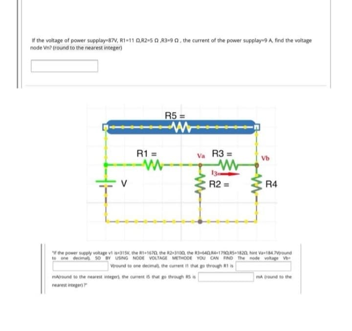 If the voltage of power supplay-87V, R1-11 0,R2«5 A ,R3=90, the current of the power supplay-9 A, find the voltage
node Vn? (round to the nearest integer)
R5 =
R1 =
Va R3 =
Vb
13
R2
R4
f the power supply voltage vi is315V, the RI-1670, the R2-3100 the R3+640R4+1792.RS 1820, hint Van184.Vtround
to one decimal), so BY USING NODE VOLTAGE METHODE YOU CAN FIND The node voltage Vb
Viround to one decimal, the current I1 that go through R1 is
matround to the nearest integer), the current i5 that go through RS is
ma (round to the
nearest integer)
