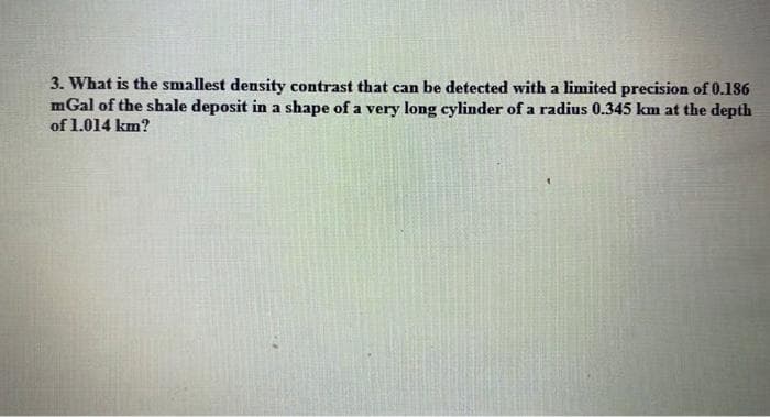 3. What is the smallest density contrast that can be detected with a limited precision of 0.186
mGal of the shale deposit in a shape of a very long cylinder of a radius 0.345 km at the depth
of 1.014 km?
