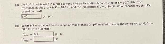 (a) An RLC circuit is used in a radio to tune into an FM station broadcasting at f = 99.7 MHz. The
resistance in the circuit is R = 18.0 0, and the inductance is L = 1.80 pH. What capacitance (in pF)
should be used?
1.42
pF
(b) What If? What would be the range of capacitances (in pF) needed to cover the entire FM band, from
88.0 MHz to 108 MHz?
Cmin
6.7
X pF
%3D
Cmax
DF
