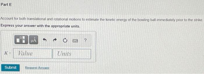 Part E
Account for both translational and rotational motions to estimate the kinetic energy of the bowling ball immediately prior to the strike
Express your answer with the appropriate units.
?
K = Value
Units
Submit
Request Answer
