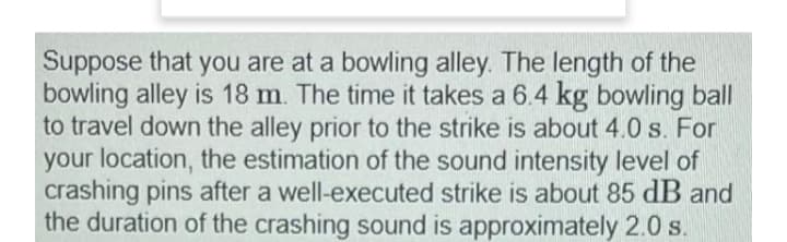 Suppose that you are at a bowling alley. The length of the
bowling alley is 18 m. The time it takes a 6.4 kg bowling ball
to travel down the alley prior to the strike is about 4.0 s. For
your location, the estimation of the sound intensity level of
crashing pins after a well-executed strike is about 85 dB and
the duration of the crashing sound is approximately 2.0 s.
