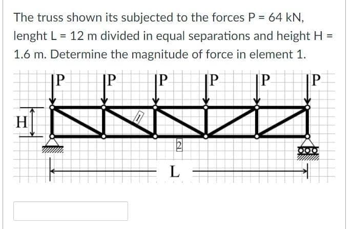 The truss shown its subjected to the forces P = 64 kN,
lenght L = 12 m divided in equal separations and height H =
1.6 m. Determine the magnitude of force in element 1.
P
|P
|P
P
|P
H|
L
