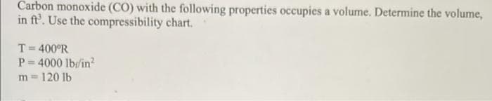 Carbon monoxide (CO) with the following properties occupies a volume. Determine the volume,
in ft'. Use the compressibility chart.
T= 400°R
P = 4000 lb/in?
m = 120 lb
