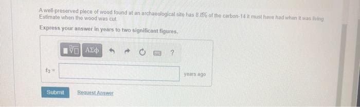 A well-preserved plece of wood found at an archaeological site has 8.8% of the carbon-14 it must have had when it was living
Estimate when the wood was cut
Express your answer in years to two significant figures.
t2 =
years ago
Submit
Reguest Answr
