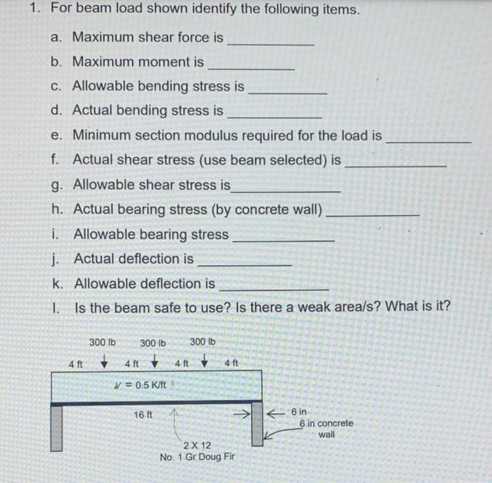 1. For beam load shown identify the following items.
a. Maximum shear force is
b. Maximum moment is
C. Allowable bending stress is
d. Actual bending stress is
e. Minimum section modulus required for the load is
f. Actual shear stress (use beam selected) is
g. Allowable shear stress is
h. Actual bearing stress (by concrete wall)
i. Allowable bearing stress
j. Actual deflection is
k. Allowable deflection is
I. Is the beam safe to use?
there a weak area/s? What is it?
300 lb
300 lb
300 lb
+ 4 ft
V 4 ft
4 ft
4 ft
W = 0.5 K/ft
16 ft
6 in
6 in concrete
wall
2X 12
No. 1 Gr Doug Fir
