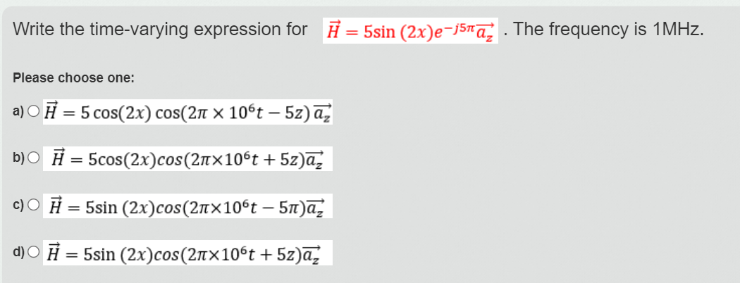 Write the time-varying expression for H = 5sin (2x)e-j5na . The frequency is 1MHZ.
%3D
Please choose one:
a) O Ħ = 5 cos(2x) cos(2n × 10°t –- 5z) a,
b)O Ħ = 5cos(2x)cos(2n×10ºt + 5z)a,
c) O Ħ = 5sin (2x)cos(2n×10ºt – 5t)a,
d)O Ħ = 5sin (2x)cos(2n×10°t + 5z)a,
