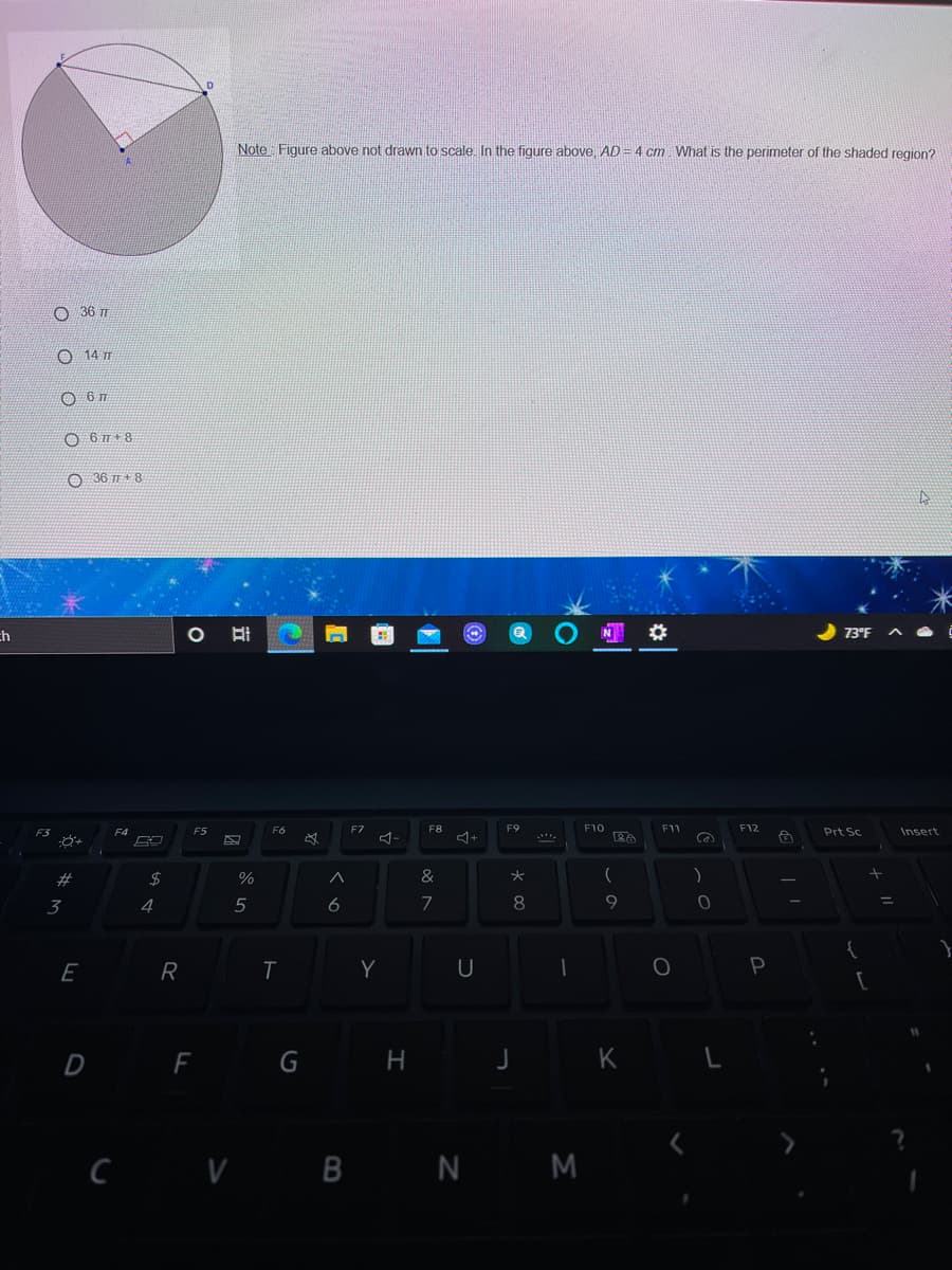 Note Figure above not drawn to scale. In the figure above, AD = 4 cm. What is the perimeter of the shaded region?
O 36 TT
O 14 T
O 6 7+ 8
36 +8
ch
O 73°F A
F3
F4
F5
F6
FZ
F8
F10
F1
F12
Prt Sc
Insert
#3
2$
%
(
)
3
5
6
8
9
E
R
Y
D F
H
c v B N M
