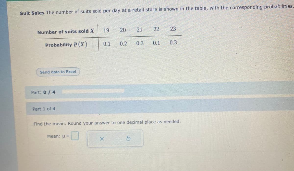 Suit Sales The number of suits sold per day at a retail store is shown in the table, with the corresponding probabilities.
19
20
21
22
23
Number of suits sold X
Probability P (X)
0.1
0.2
0.3
0.1
0.3
Send data to Excel
Part: 0/ 4
Part 1 of 4
Find the mean. Round your answer to one decimal place as needed.
Mean: u=
