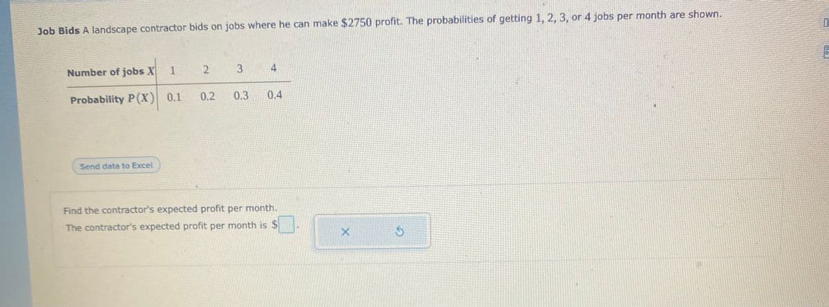 Job Bids A landscape contractor bids on jobs where he can make $2750 profit. The probabilities of getting 1, 2, 3, or 4 jobs per month are shown.
Number of jobs X
1
3
4
Probability P(X)
0.1
0.2
0.3
0.4
Send data to Excel
Find the contractor's expected profit per month.
The contractor's expected profit per month is $
