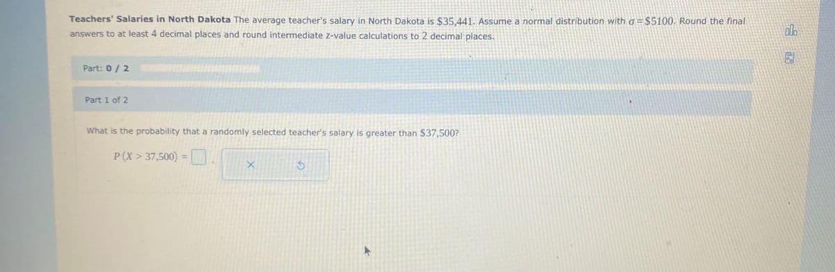 Teachers' Salaries in North Dakota The average teacher's salary in North Dakota is $35,441. Assume a normal distribution with o = $5100. Round the final
answers to at least 4 decimal places and round intermediate z-value calculations to 2 decimal places.
Part: 0/2
Part 1 of 2
What is the probability that a randomly selected teacher's salary is greater than $37,500?
P(X > 37,500) =
%3D
