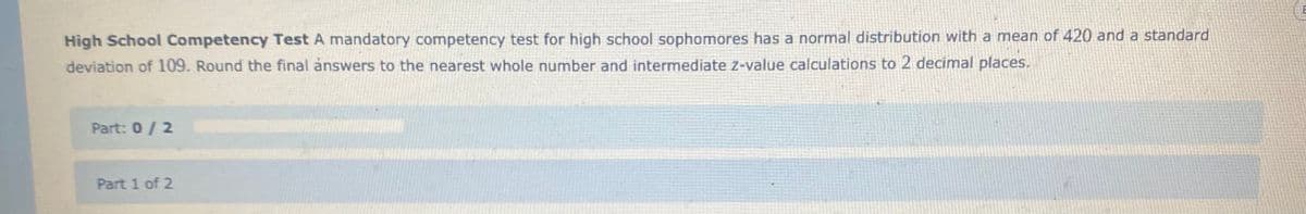 High School Competency Test A mandatory competency test for high school sophomores has a normal distribution with a mean of 420 and a standard
deviation of 109. Round the final answers to the nearest whole number and intermediate z-value calculations to 2 decimal places.
Part: 0/2
Part 1 of 2
