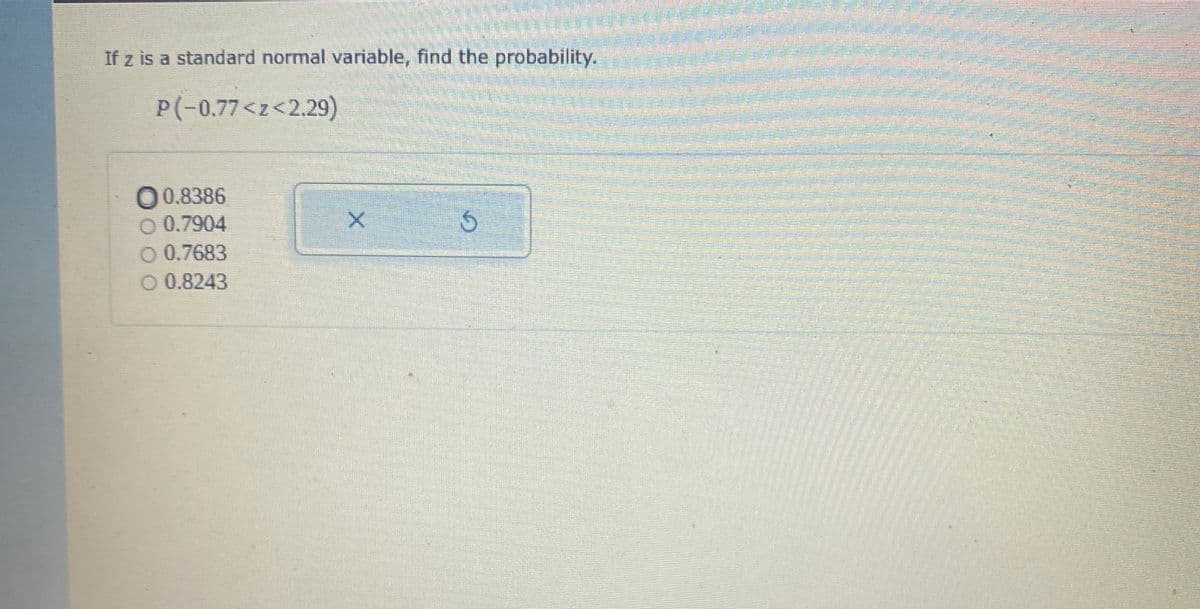 If z is a standard normal variable, find the probability.
P(-0.77<z<2.29)
0.8386
O 0.7904
O 0.7683
O 0.8243
