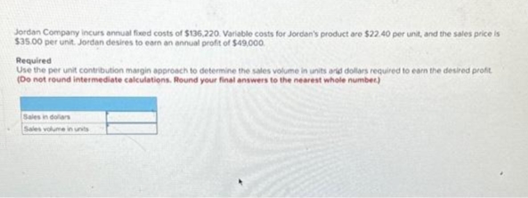 Jordan Company incurs annual fixed costs of $136,220. Variable costs for Jordan's product are $22.40 per unit, and the sales price is
$35.00 per unit. Jordan desires to earn an annual profit of $49,000.
Required
Use the per unit contribution margin approach to determine the sales volume in units arid dollars required to earn the desired profit
(Do not round intermediate calculations. Round your final answers to the nearest whole number)
Sales in dollars
Sales volume in units