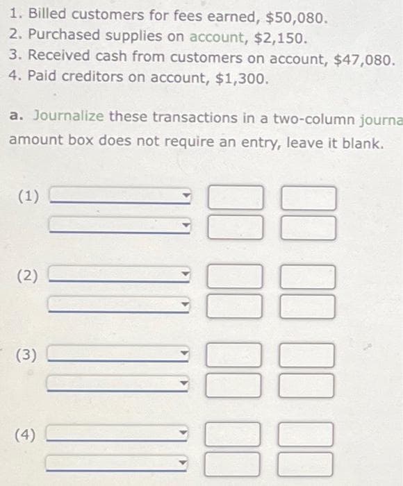 1. Billed customers for fees earned, $50,080.
2. Purchased supplies on account, $2,150.
3. Received cash from customers on account, $47,080.
4. Paid creditors on account, $1,300.
a. Journalize these transactions in a two-column journa
amount box does not require an entry, leave it blank.
(1)
(2)
(3)
(4)
00 00 00 00
00 00 00 00