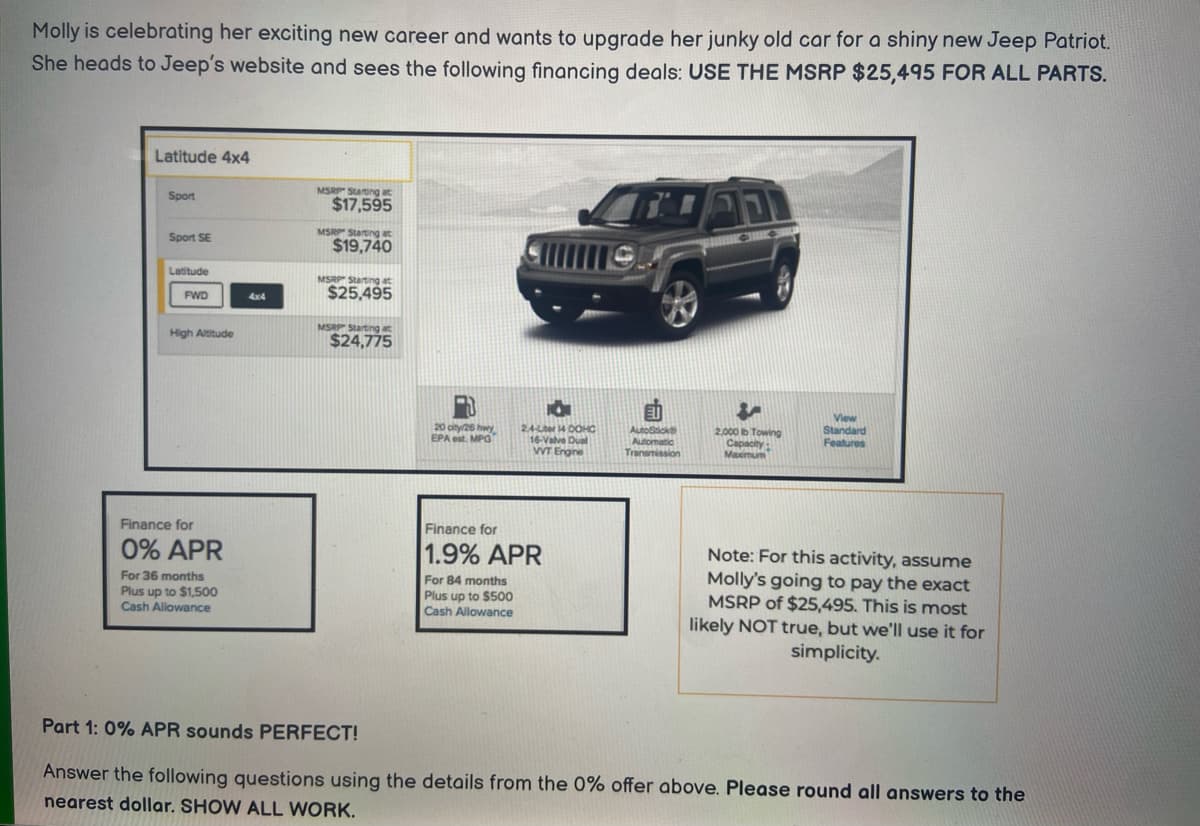 Molly is celebrating her exciting new career and wants to upgrade her junky old car for a shiny new Jeep Patriot.
She heads to Jeep's website and sees the following financing deals: USE THE MSRP $25,495 FOR ALL PARTS.
Latitude 4x4
Sport
Sport SE
Latitude
FWD
High Altitude
Finance for
0% APR
For 36 months
Plus up to $1,500
Cash Allowance
4x4
MSRP Starting at
$17,595
MSRP Starting at
$19,740
MSRP Starting at
$25,495
MSRP Starting at
$24,775
20 city/25 hwy
EPA est. MPG
O
2.4-Liter 14 DOHC
16-Valve Dual
VVT Engine
Finance for
1.9% APR
For 84 months
Plus up to $500
Cash Allowance
AutoStick
Automatic
Transmission
AD
4
2.000 b Towing
Capacity:
Maximum
CAD
View
Standard
Features
Note: For this activity, assume
Molly's going to pay the exact
MSRP of $25,495. This is most
likely NOT true, but we'll use it for
simplicity.
Part 1: 0% APR sounds PERFECT!
Answer the following questions using the details from the 0% offer above. Please round all answers to the
nearest dollar. SHOW ALL WORK.