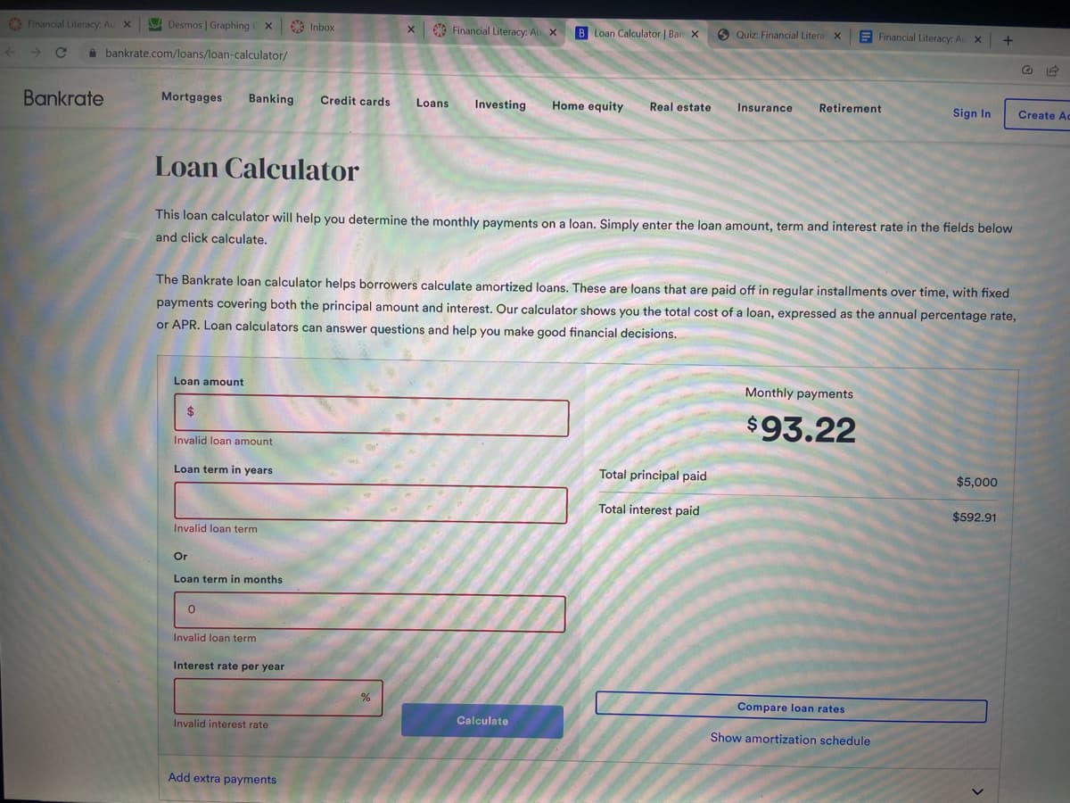 Financial Literacy: Au X
Desmos | Graphing CX
bankrate.com/loans/loan-calculator/
Bankrate
Mortgages Banking Credit cards
Loan amount
$
Invalid loan amount
Loan term in years
Invalid loan term
Or
Loan term in months
0
Invalid loan term
Inbox
Interest rate per year
Loan Calculator
This loan calculator will help you determine the monthly payments on a loan. Simply enter the loan amount, term and interest rate in the fields below
and click calculate.
Invalid interest rate
The Bankrate loan calculator helps borrowers calculate amortized loans. These are loans that are paid off in regular installments over time, with fixed
payments covering both the principal amount and interest. Our calculator shows you the total cost of a loan, expressed as the annual percentage rate,
or APR. Loan calculators can answer questions and help you make good financial decisions.
Add extra payments
X Financial Literacy: Au X
Loans Investing
%
B Loan Calculator | Bar X
Home equity Real estate
Calculate
Quiz: Financial Litera X
Insurance
Total principal paid
Total interest paid
Retirement
Financial Literacy: Au X
Monthly payments
$93.22
Compare loan rates
Sign In
Show amortization schedule
+
$5,000
$592.91
Create Ac