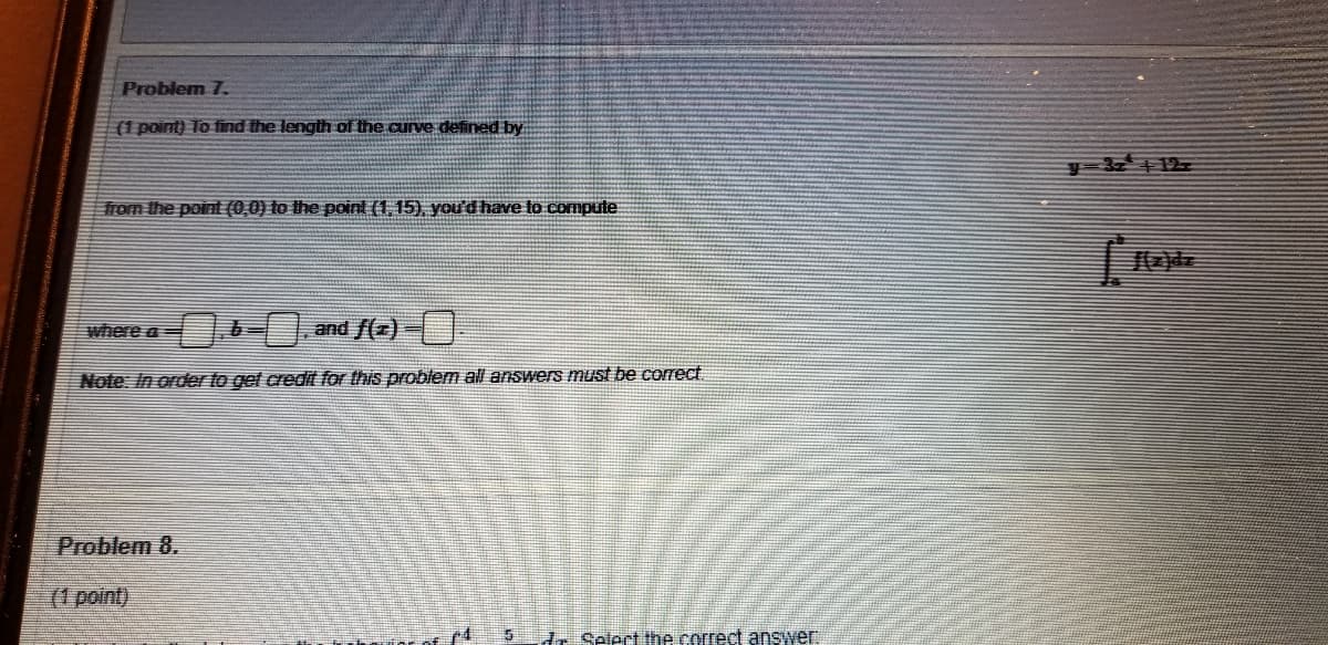 Problem 7.
(1 point) To find the length of the aurve defined by
y 3 12
from the point (0,0) to the point (1, 15), you'd have to compute
where a
and f(z)
Note: In order to get credit for this problem all answers must be correct
Problem 8.
(1 point)
d. Selert the correct answer.
