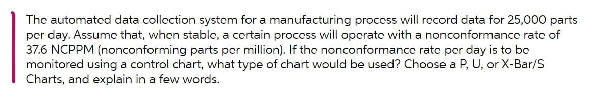 The automated data collection system for a manufacturing process will record data for 25,000 parts
per day. Assume that, when stable, a certain process will operate with a nonconformance rate of
37.6 NCPPM (nonconforming parts per million). If the nonconformance rate per day is to be
monitored using a control chart, what type of chart would be used? Choose a P, U, or X-Bar/S
Charts, and explain in a few words.
