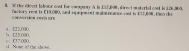 8. If the direct labour cost for company A is £15,000, direct material cost is £26,000,
factory rent is £10,000, and equipment maintenance cost is £12,000, then the
conversion costs are
a. £22,000.
b. £25,000.
c. £37,000,
d. None of the above.
