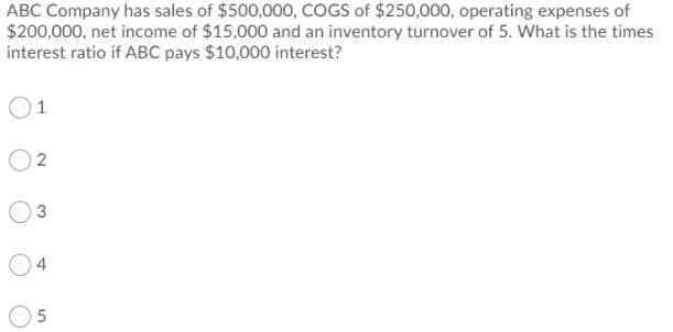 ABC Company has sales of $500,000, COGS of $250,000, operating expenses of
$200,000, net income of $15,000 and an inventory turnover of 5. What is the times
interest ratio if ABC pays $10,000 interest?
1
3
5
2.
4)
