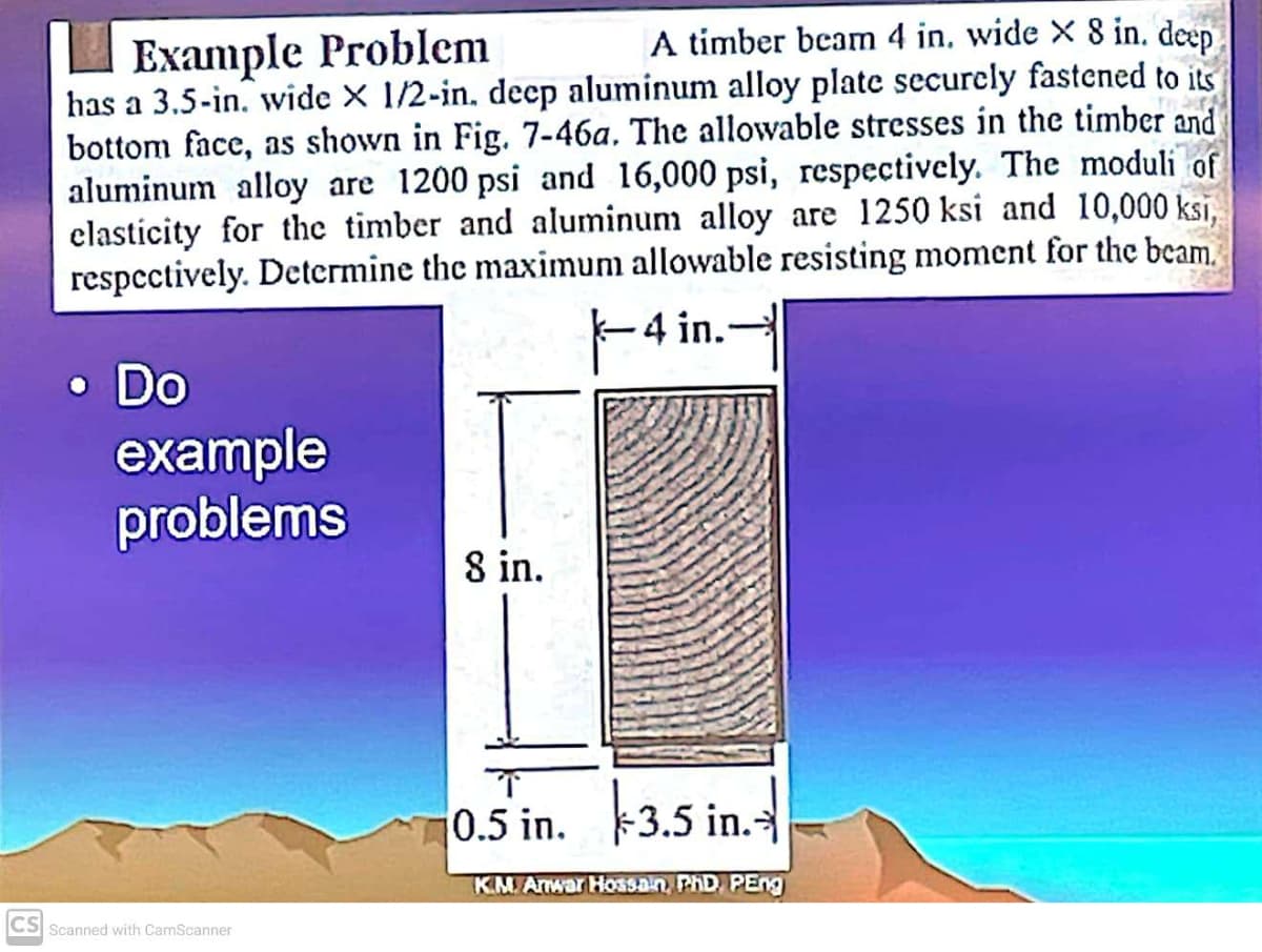 Example Problem
has a 3.5-in. wide X 1/2-in, decp aluminum alloy plate securely fastened to its
bottom face, as shown in Fig. 7-46a. The allowable stresses in the timber and
aluminum alloy are 1200 psi and 16,000 psi, respectively. The moduli of
clasticity for the timber and aluminum alloy are 1250 ksi and 10,000 ks,
respcctively. Determine the maximum allowable resisting moment for the beam.
A timber beam 4 in. wide X 8 in. deep
F4 in.-
• Do
example
problems
8 in.
0.5 in. 3.5 in.
KMAnwar Ho33Dn, PHD PEng
CS Scanned with CamScanner
