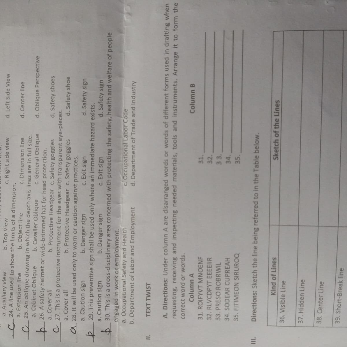 a. Auxiliary view
C 24. A line used to show the limits of a dimension.
a. Extension line
b. Top View
c. Right side view
d. Left Side View
c. Dimension line
C 25. An oblique drawing in which the depth axis lines are in full size.
c. General Oblique
b 26. A safety helmet or wide-brimmed hat for head protection.
b. Protective Headgear c. Safety goggles
b. Object line
d. Center line
a. Cabinet Oblique
b. Cavalier Oblique
d. Oblique Perspective
a. Cover all
d. Safety shoes
C 27. This is a protective instrument for the eyes with transparent eye-pieces.
b. Protective Headgear c. Safety goggles
a 28. It will be used only to warn or caution against practices.
c. Exit sign
a. Cover all
d. Safety shoe
a. Caution sign
b. Danger sign
d. Safety sign
す
30. This is a cross-disciplinary area concerned with protecting the safety, health and welfare of people
engaged in work or employment.
a, Occupational Safety and Health
b. Department of Labor and Employment
29. This preventive sign shall be used only where an immediate hazard exists.
a. Caution sign
b. Danger sign
c. Exit sign
d. Safety sign
c. Occupational Labor Code
d. Departm
nt of Trade and Industry
I.
TEXT TWIST
A. Directions: Under column A are disarranged words or words of different forms used in drafting when
requesting, receiving and inspecting needed materials, tools and instruments. Arrange it to form the
correct word or words.
Column A
Column B
31. ROIFYVT MNOENF
31.
32. RLVCDPYT EEEEIIR
32.
33. PRESO ROBRWIL
33.
34.
34. SODEAR CUPREAH
35. FITIMEON SIRUROQ
35.
"II
Directions: Sketch the line being referred to in the Table below.
Kind of Lines
Sketch of the Lines
36. Visible Line
37. Hidden Line
38. Center Line
39. Short-Break line

