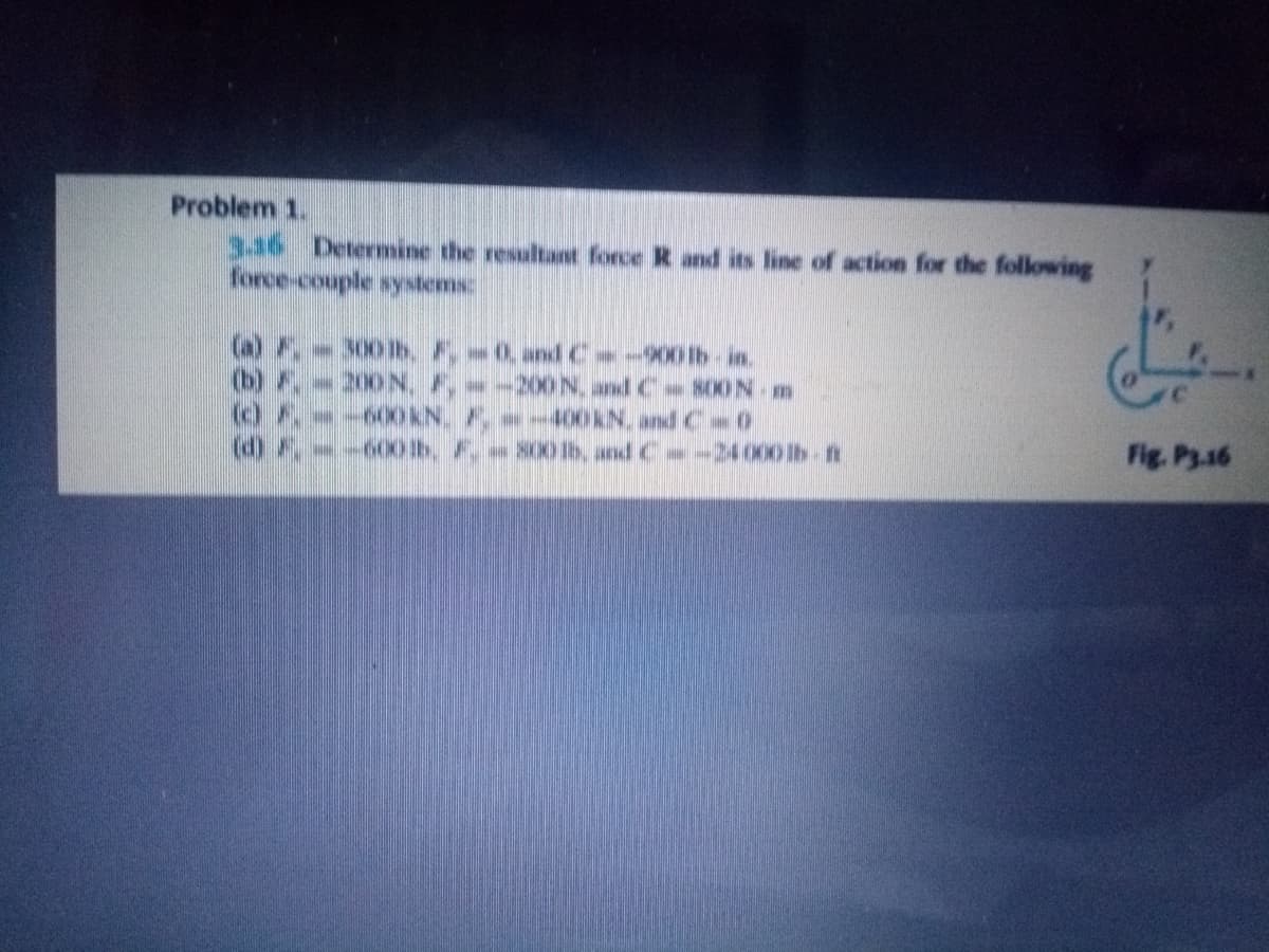 Problem 1.
336 Determine the resultant force R and its line of action for the following
force-couple systems
(a) F,-300lb. F, 0, andC -900lb-in.
(b) F.-200 N, F,-200N, and C S00N- m
-400KN, andC 0
Fig. Py.16
