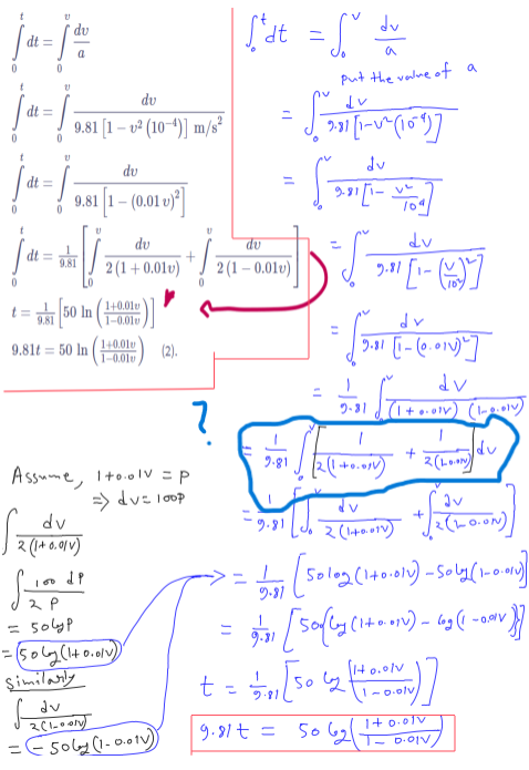 ja-jo
dt =
=
dt =
dt =
ข
dv
9.81 [1-v² (10-)] m/s²
dv
9.81 [1-(0.01)³]
dv
dv
['dt = ["d
dv
=
a
Put the value of a
9-311-121011]
dv
9.811
dv
dt
9.81
2 (1+0.01v)
2 (1-0.01v)
9.31 [1-(16)7]
1+0.01
t=
50 In
9.81
1-0.01
9.81t 50 In
1+0.01
(2).
1-0.01
?
9.81
dv
9.31 [1-(0.011)]
9-81
dv
(1+0.01) (1-0.010)
Assume, Ito.olv = p
=> dv= 100p
dv
2 (1+0.01)
100 dp
2 P
= 504yp
= (506 (1+0.01)
Similarly
dv
=
== Soby (1-0.01v))
9.81
_
dv
2(1+0.01)
+
dv
2(L-ཋ.»ry〕
+༢(ད- ༠-༠)
11/17 (50l02 (1+0.011) - Soly (1-0.01)
9.81
1(H.
-
-0.01V
t = 11311 [50 42
9.81
9.81+=
1-0.01v
1+0.01v