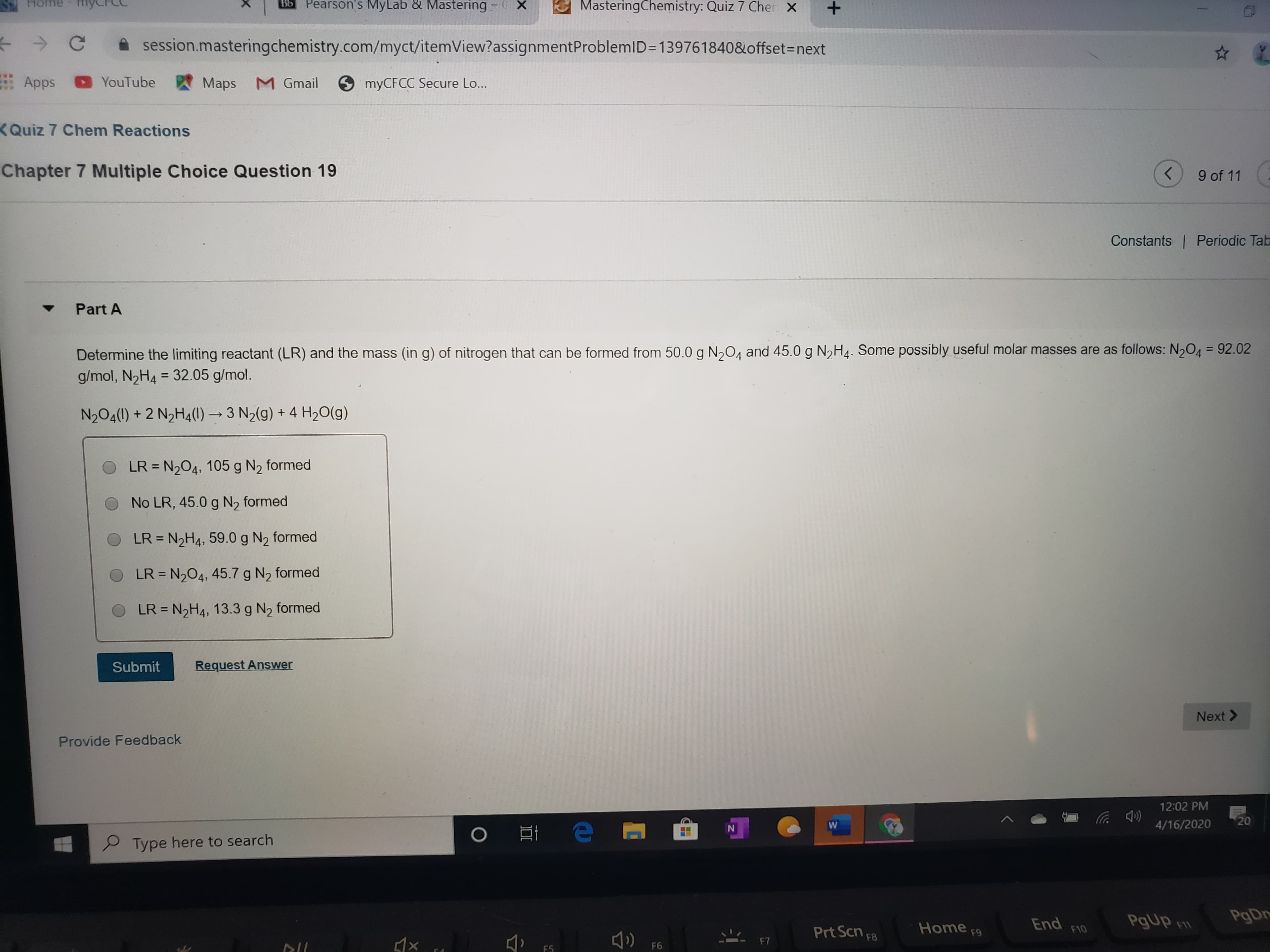 Home
Bb
Pearson's MyLab & Mastering - X
MasteringChemistry: Quiz 7 Cher X
A session.masteringchemistry.com/myct/itemView?assignmentProblemlD=139761840&offset=next
Apps YouTube
Maps M Gmail
myCFCC Secure Lo...
KQuiz 7 Chem Reactions
Chapter 7 Multiple Choice Question 19
9 of 11
Constants Periodic Tab
Part A
Determine the limiting reactant (LR) and the mass (in g) of nitrogen that can be formed from 50.0 g N,04 and 45.0 g N,H4. Some possibly useful molar masses are as follows: N,O4 = 92.02
g/mol, N2H4 = 32.05 g/mol.
%3D
%3D
N204(1) + 2 N2H4(1) → 3 N2(g) + 4 H20(g)
LR = N204, 105 g N2 formed
%3D
O No LR, 45.0 g N2 formed
LR = N2H4, 59.0 g N2 formed
%3D
LR = N204, 45.7 g N2 formed
LR = N2H4, 13.3 g N2 formed
%3D
Submit
Request Answer
Next >
Provide Feedback
12:02 PM
20
4/16/2020
P Type here to search
End
F10
PgUp F
PgDr
Prt Scn F8
Home
F9
F7
F6
F5
