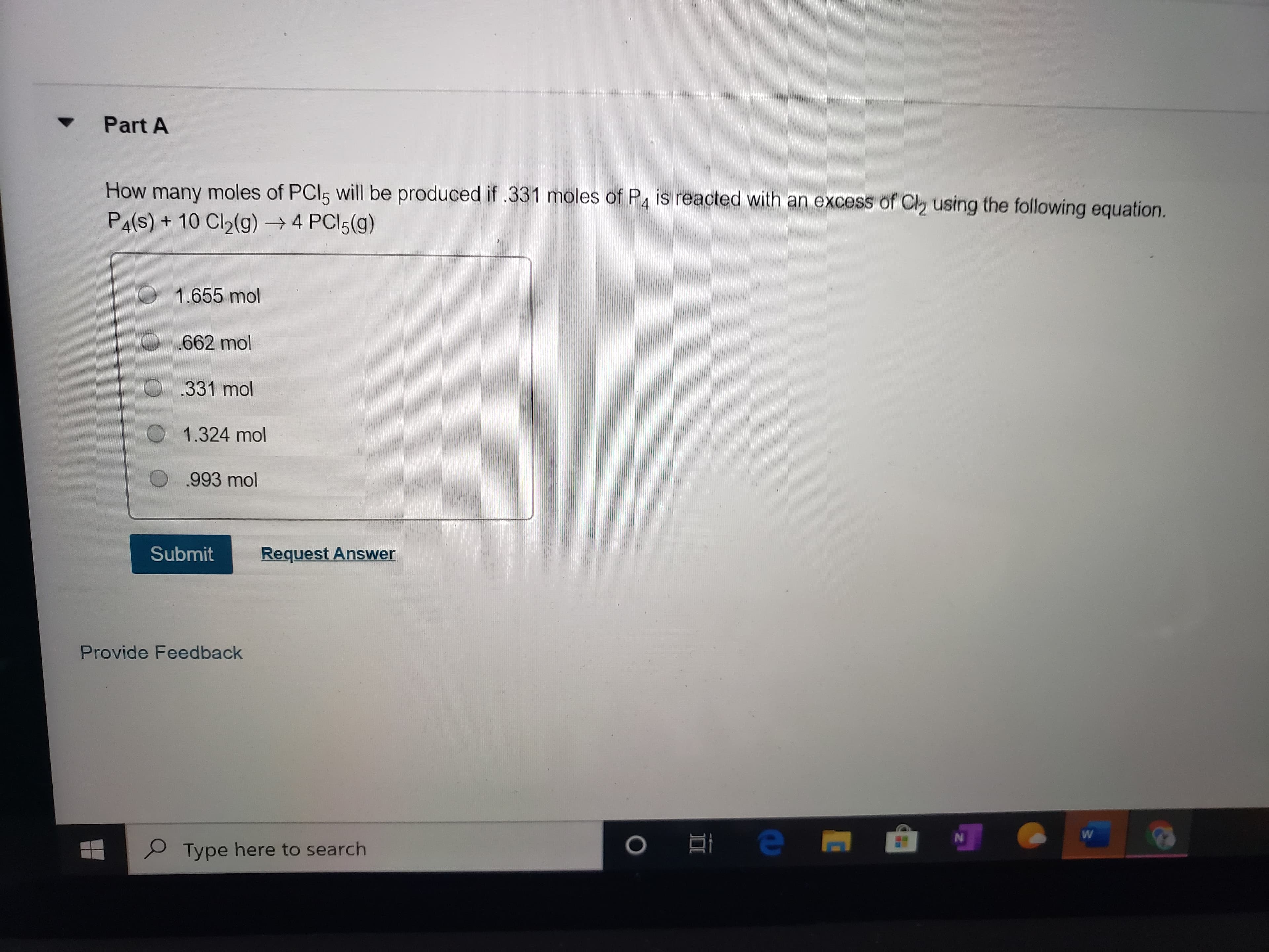 Part A
How many moles of PCI5 will be produced if .331 moles of P4 is reacted with an excess of Cl2 using the following equation.
P4(s) + 10 Cl2(g) → 4 PCI5(g)
1.655 mol
662 mol
.331 mol
1.324 mol
.993 mol
Submit
Request Answer
Provide Feedback
Type here to search
