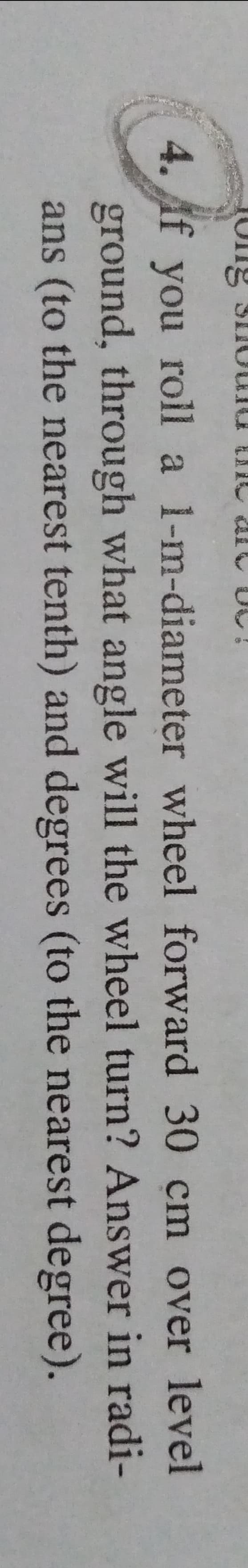 4. Af you roll a 1-m-diameter wheel forward 30 cm over level
ground, through what angle will the wheel turn? Answer in radi-
ans (to the nearest tenth) and degrees (to the nearest degree).
