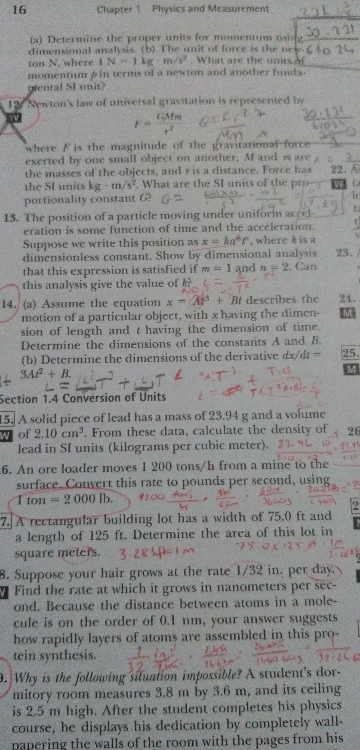 16
Chapter 1 Physics and Measurement
30.231
(a) Determine the proper units for momentum using
dimensional analysis. (b) The unit of force is the new-61o24
ton N, where 1 N 1 kg m/s. What are the units.of
momentumpin terms of a newton and anothher funda-
piental SI uit?
12 Newton's law of universal gravitation is represented by
GMm
30.131
MM.X
where F is the magnitude of the gravitartional force
exerted by one small object on another, M and m are
the masses of the objects, and ris a distance. Force has
the SI units kg m/s. What are the SI units of the pro- W (a
portionality constant G? G2
13. The position of a particle moving under uniform accel-
eration is some function of time and the acceleration.
22. A
ta
Suppose we write this position as x = ka e, where k is a
dimensionless constant. Show by dimensional analysis
that this expression is satisfied if m 1 and n 2. Can
this analysis give the value of k? =
14. (a) Assume the equation x =At + Bt describes the
motion of a particular object, with x having the dimen-
sion of length and t having the dimension of time.
Determine the dimensions of the constants A and B.
23.
24.
M
(b) Determine the dimensions of the derivative dx/dt =
25.
トミドー
Section 1.4 Conversion of Units
3A + B.L tT L AT
T.B
FAT!
to
15. A solid piece of lead has a mass of 23.94 g and a volume
W of 2.10 cm3. From these data, calculate the density of
26
lead in SI units (kilograms per cubic meter). 23.9L10
23.95
6. An ore loader moves 1 200 tons/h from a mine to the
surface, Convert this rate to pounds per second, using
20
1 ton 2 000 lb.
1200 fors
62-
36బది్వ
7. A rectangular building lot has a width of 75.0 ft and
a length of 125 ft. Determine the area of this lot in
square meters. 3.281f=1m
8. Suppose your hair grows at the rate 1/32 in. per day.
V Find the rate at which it grows in nanometers per sec-
ond. Because the distance between atoms in a mole-
cule is on the order of 0.1 nm, your answer suggests
how rapidly layers of atoms are assembled in this pro-
tein synthesis.
75.0x125k 1m
3-2g*
24
32 T
146)
9. Why is the following situation impossible? A student's dor-
mitory room measures 3.8 m by 3.6 m, and its ceiling
is 2.5 m high. After the student completes his physics
course, he displays his dedication by completely wall-
papering the walls of the room with the pages from his
2.
