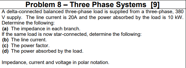 Problem 8 – Three Phase Systems [9]
A delta-connected balanced three-phase load is supplied from a three-phase, 380
V supply. The line current is 20A and the power absorbed by the load is 10 kW.
Determine the following:
(a) The impedance in each branch.
If the same load is now star-connected, determine the following:
(b) The line current.
(c) The power factor.
(d) The power absorbed by the load.
Impedance, current and voltage in polar notation.
