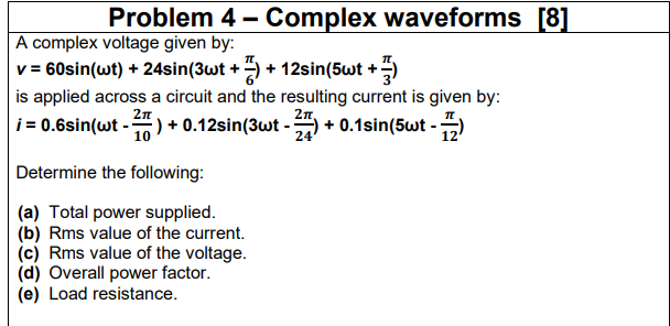 Problem 4 - Complex waveforms [8]
A complex voltage given by:
v = 60sin(wt) + 24sin(3wt + ) + 12sin(5wt +)
is applied across a circuit and the resulting current is given by:
i = 0.6sin(wt -) + 0.12sin(3wt -
2n
+ 0.1sin(5wt -)
10
24
Determine the following:
(a) Total power supplied.
(b) Rms value of the current.
(c) Rms value of the voltage.
(d) Overall power factor.
(e) Load resistance.
