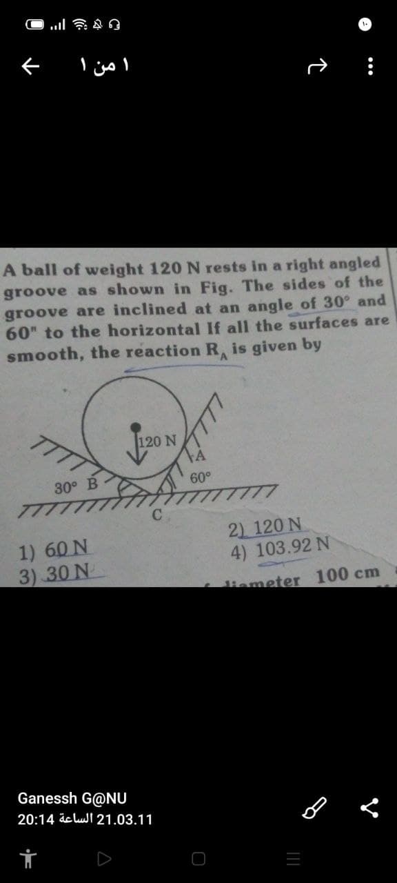 ا من ۱
A ball of weight 120 N rests in a right angled
groove as shown in Fig. The sides of the
groove are inclined at an angle of 30° and
60" to the horizontal If all the surfaces are
smooth, the reaction R, is given by
V.
TT
120 N
30° B
60°
1) 60 N
3) 30 N
2) 120 N
4) 103.92 N
temeter 100 cm
Ganessh G@NU
20:14 äc luJI 21.03.11
...
