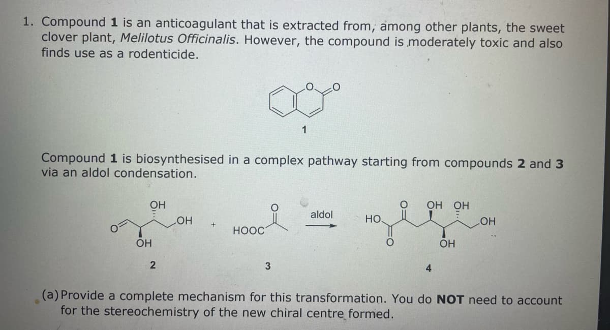 1. Compound 1 is an anticoagulant that is extracted from, among other plants, the sweet
clover plant, Melilotus Officinalis. However, the compound is moderately toxic and also
finds use as a rodenticide.
Compound 1 is biosynthesised in a complex pathway starting from compounds 2 and 3
via an aldol condensation.
OH
OH
2
OH
+
HOOC
1
3
aldol
HO
O OH OH
4
OH
LOH
(a) Provide a complete mechanism for this transformation. You do NOT need to account
for the stereochemistry of the new chiral centre formed.