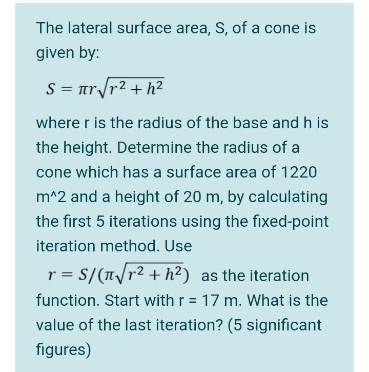 The lateral surface area, S, of a cone is
given by:
S = ar/r² + h²
where r is the radius of the base and h is
the height. Determine the radius of a
cone which has a surface area of 1220
m^2 and a height of 20 m, by calculating
the first 5 iterations using the fixed-point
iteration method. Use
r = S/(T/r² + h²) as the iteration
function. Start with r = 17 m. What is the
value of the last iteration? (5 significant
figures)
