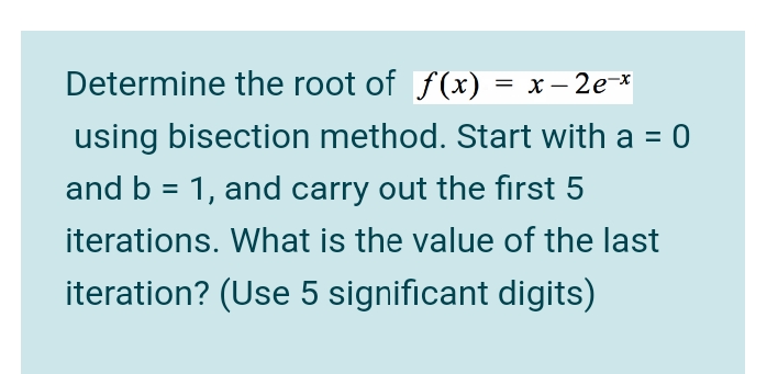 Determine the root of f(x) = x – 2e-*
using bisection method. Start with a = 0
and b = 1, and carry out the first 5
iterations. What is the value of the last
iteration? (Use 5 significant digits)
