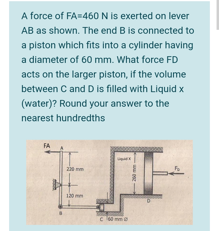 A force of FA=460 N is exerted on lever
AB as shown. The end B is connected to
a piston which fits into a cylinder having
a diameter of 60 mm. What force FD
acts on the larger piston, if the volume
between C and D is filled with Liquid x
(water)? Round your answer to the
nearest hundredths
FA
A
Liquid X
220 mm
FD
120 mm
c 160 mm Ø
ww 097
తా
