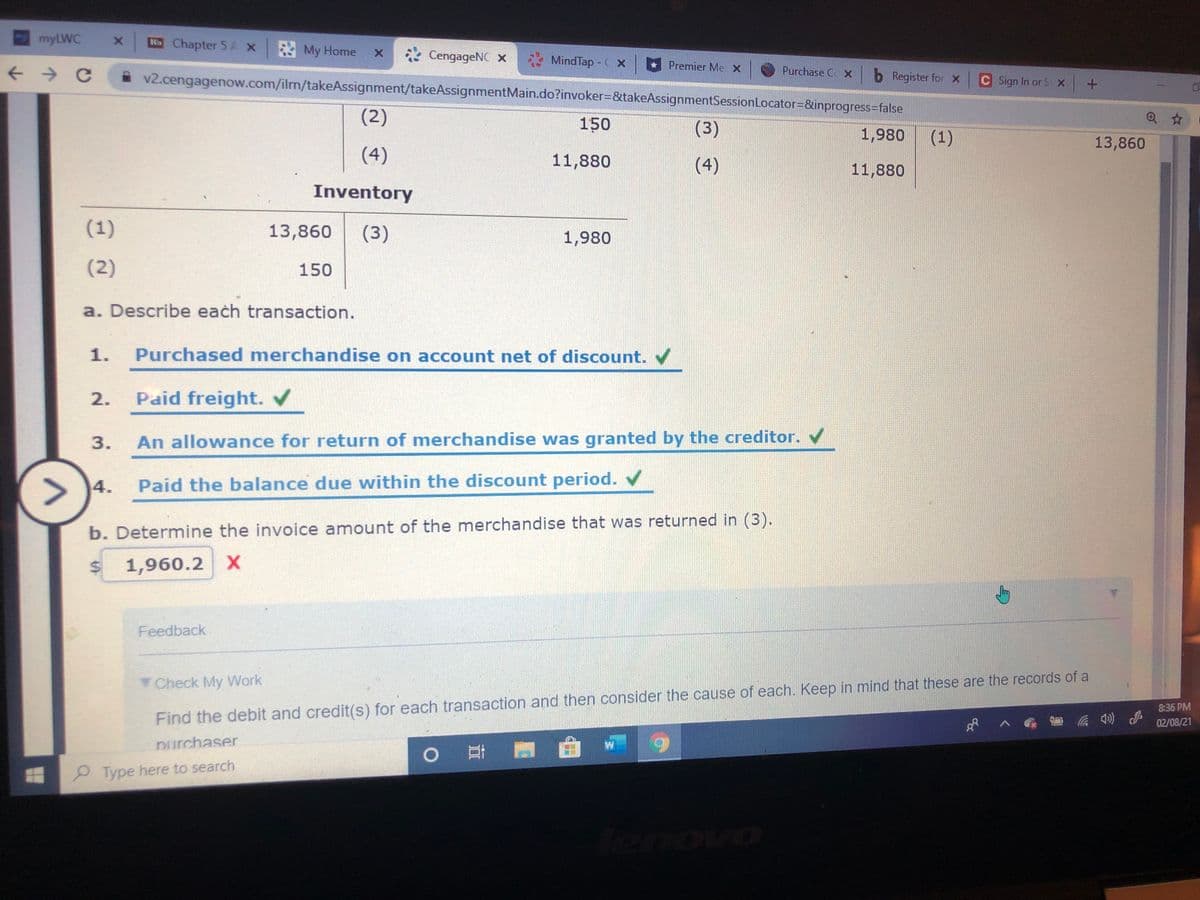 myLWC
NChapter 5 A x My Home
* CengageNC x
MindTap - C x
Premier Me x
Purchase C x
v2.cengagenow.com/ilrn/takeAssignment/takeAssignmentMain.do?invoker=D&takeAssignmentSessionLocator=&inprogress=false
b Register for x
C Sign In or S x
(2)
150
(3)
1,980
(1)
13,860
(4)
11,880
(4)
11,880
Inventory
(1)
13,860
(3)
1,980
(2)
150
a. Describe each transaction.
1.
Purchased merchandise on account net of discount.
2.
Paid freight.
3.
An allowance for return of merchandise was granted by the creditor.
> )4.
Paid the balance due within the discount period.
b. Determine the invoice amount of the merchandise that was returned in (3).
1,960.2 X
Feedback
Check My Work
8:36 PM
Find the debit and credit(s) for each transaction and then consider the cause of each. Keep in mind that these are the records of a
02/08/21
Durchaser
0 門
P Type here to search
tenovo
%24
