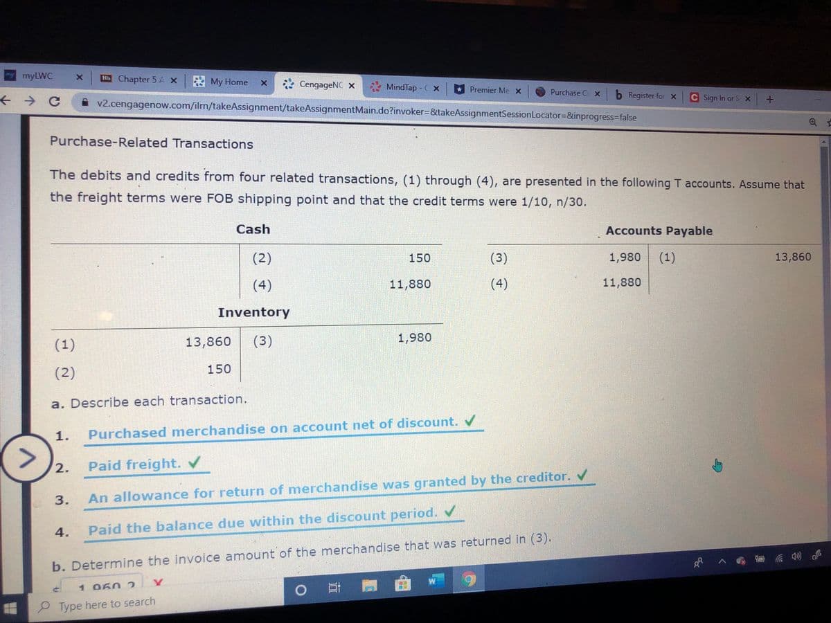 mmyLWC
Bb Chapter 5 AX My Home
* CengageNC x
MindTap - C x
Premier Me X
Purchase C X b Register for X
C Sign In or S X
v2.cengagenow.com/ilrm/takeAssignment/takeAssignmentMain.do?invoker3&takeAssignmentSessionLocator=&inprogress3false
Purchase-Related Transactions
The debits and credits from four related transactions, (1) through (4), are presented in the following T accounts. Assume that
the freight terms were FOB shipping point and that the credit terms were 1/10, n/30.
Cash
Accounts Payable
(2)
150
(3)
1,980
(1)
13,860
(4)
11,880
(4)
11,880
Inventory
(1)
13,860
(3)
1,980
(2)
150
a. Describe each transaction.
1.
Purchased merchandise on account net of discount. /
2.
Paid freight. V
An allowance for return of merchandise was granted by the creditor.
4.
Paid the balance due within the discount period. v
b. Determine the invoice amount of the merchandise that was returned in (3).
1 060 2
0 耳門
P Type here to search
3.
