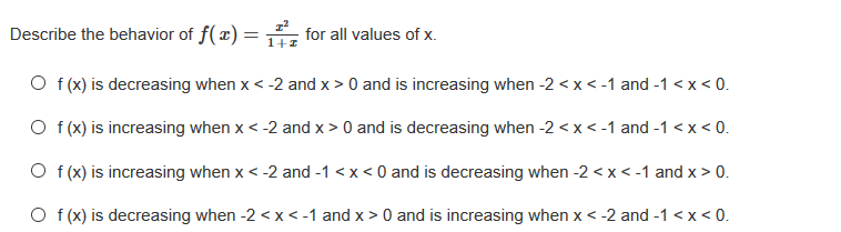 Describe the behavior of f(x) =
for all values of x.
1+1
O f (x) is decreasing when x < -2 and x > 0 and is increasing when -2 <x < -1 and -1 <x< 0.
O f (x) is increasing when x< -2 and x > 0 and is decreasing when -2 <x < -1 and -1 <x< 0.
O f (x) is increasing when x< -2 and -1 <x< 0 and is decreasing when -2 < x < -1 and x > 0.
O f (x) is decreasing when -2 < x< -1 and x > 0 and is increasing when x <-2 and -1 <x < 0.
