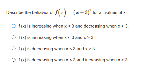 Describe the behavior of f(x
= (x – 3)* for all values of x.
O f(x) is increasing when x < 3 and decreasing when x > 3.
O f (x) is increasing when x< 3 and x > 3.
O f (x) is decreasing when x < 3 and x > 3.
O f (x) is decreasing when x < 3 and increasing when x > 3.
