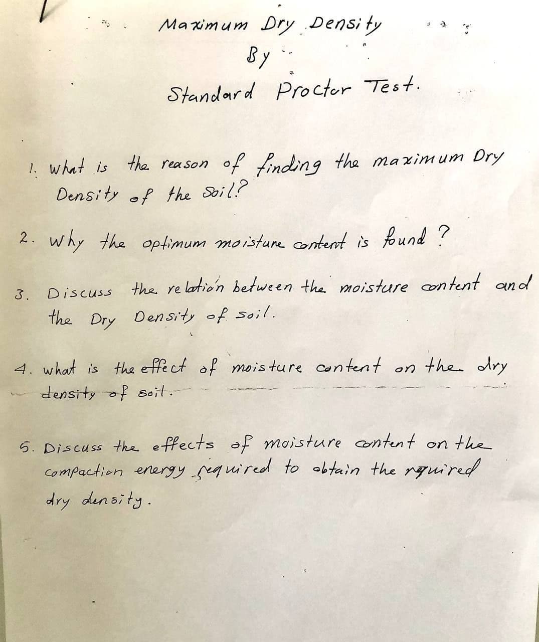 Ma xim um
Dry
Density
BY
Standard Proctor Test.
!. what is tha reason of nding the ma ximum Dry
Density of the Soil?
2. why the optimum moistune content is found ?
3. Discuss the re latio'n between the moisture content and
the
Dry
Density of soil.
4. what is the effe ct of mois ture con tent on the dry
density of soit.-
5. Discuss the effects of moisture content on the
compaction energyrequired to obtain the rguired
dry density.
